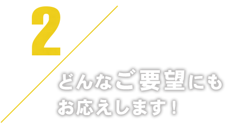 2どんなご要望にもお応えします